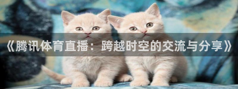 《腾讯体育直播：跨越时空的交流与分享》