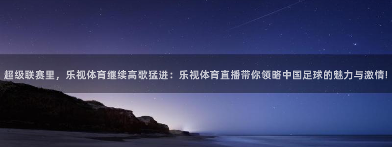 超级联赛里，乐视体育继续高歌猛进：乐视体育直播带你领略中国足球的魅力与激情!